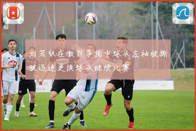 刘若钒在激烈争抢中球衣左袖被撕破迅速更换球衣继续比赛