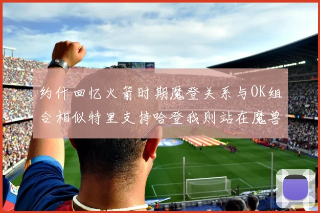 约什回忆火箭时期魔登关系与OK组合相似特里支持哈登我则站在魔兽一边