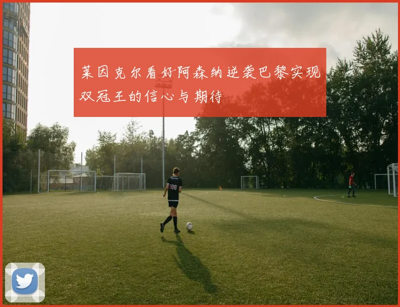 莱因克尔看好阿森纳逆袭巴黎实现双冠王的信心与期待