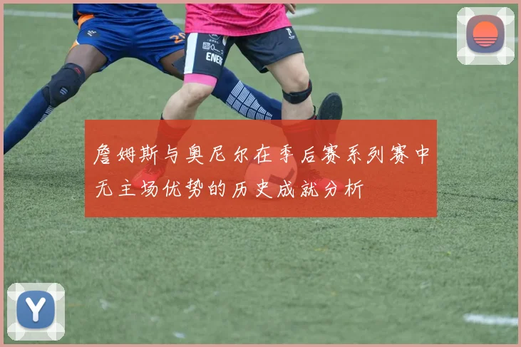 詹姆斯与奥尼尔在季后赛系列赛中无主场优势的历史成就分析