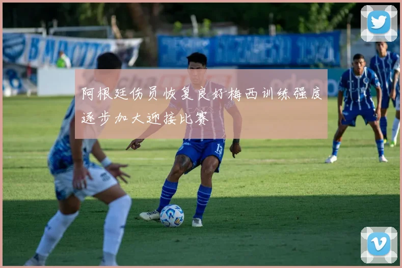 阿根廷伤员恢复良好梅西训练强度逐步加大迎接比赛