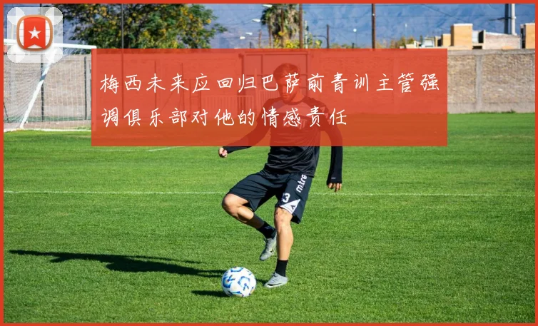 梅西未来应回归巴萨前青训主管强调俱乐部对他的情感责任