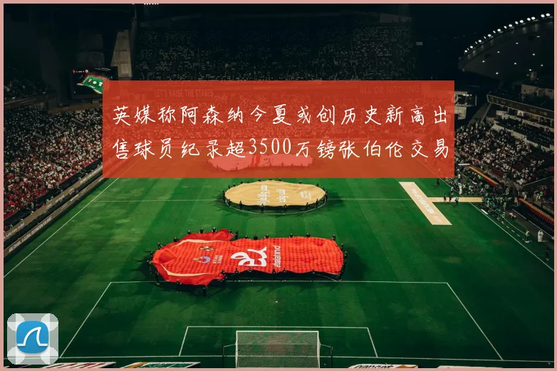英媒称阿森纳今夏或创历史新高出售球员纪录超3500万镑张伯伦交易