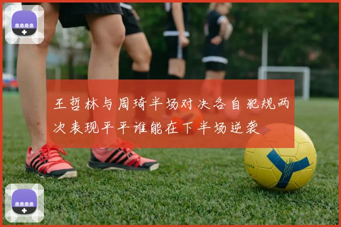 王哲林与周琦半场对决各自犯规两次表现平平谁能在下半场逆袭